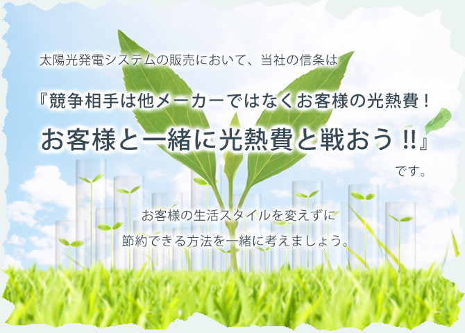 太陽光発電システムの販売において、当社の信条は『競争相手は他メーカーではなくお客様の光熱費！！お客様と一緒に光熱費と戦おう！！』です。お客様の生活スタイルを変えずに節約できる方法を一緒に考えましょう。