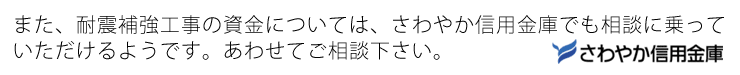 また、耐震補強工事の資金については、さわやか信用金庫でも相談に乗っていただけるようです。こちらもあわせてご相談下さい。