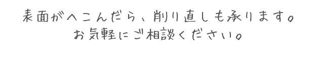 表面がへこんだら、削り直しも承ります。お気軽にご相談ください。