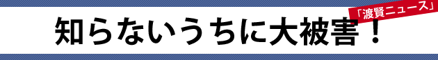 知らないうちに大被害！～渡賢ニュース