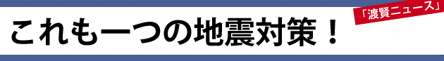 これも一つの地震対策！～渡賢ニュース