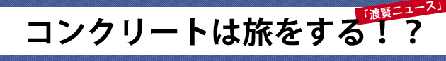 コンクリートは旅をする！？～渡賢ニュース