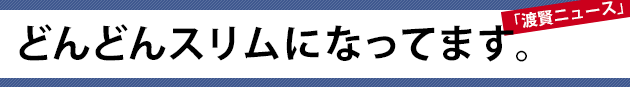 どんどんスリムになってます。～渡賢ニュース