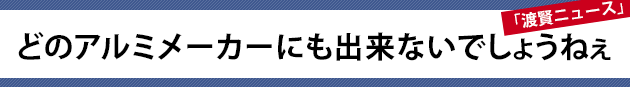 どのアルミメーカーにも出来ないでしょうねぇ～渡賢ニュース