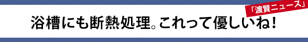 浴槽にも断熱処理。これって優しいね！～渡賢ニュース