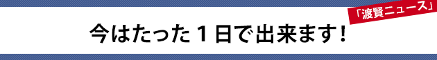 今はたった１日で出来ます！～渡賢ニュース