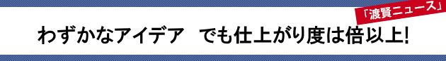 わずかなアイデア でも仕上がり度は倍以上!~渡賢ニュース